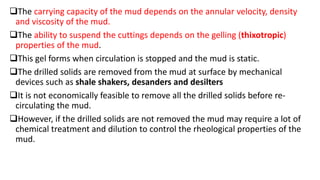 The carrying capacity of the mud depends on the annular velocity, density
and viscosity of the mud.
The ability to suspend the cuttings depends on the gelling (thixotropic)
properties of the mud.
This gel forms when circulation is stopped and the mud is static.
The drilled solids are removed from the mud at surface by mechanical
devices such as shale shakers, desanders and desilters
It is not economically feasible to remove all the drilled solids before re-
circulating the mud.
However, if the drilled solids are not removed the mud may require a lot of
chemical treatment and dilution to control the rheological properties of the
mud.
 