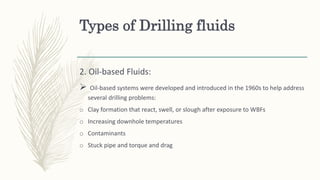 Types of Drilling fluids
2. Oil-based Fluids:
 Oil-based systems were developed and introduced in the 1960s to help address
several drilling problems:
o Clay formation that react, swell, or slough after exposure to WBFs
o Increasing downhole temperatures
o Contaminants
o Stuck pipe and torque and drag
 