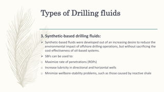 Types of Drilling fluids
3. Synthetic-based drilling fluids:
 Synthetic-based fluids were developed out of an increasing desire to reduce the
environmental impact of offshore drilling operations, but without sacrificing the
cost-effectiveness of oil-based systems.
 SBFs can be used to:
o Maximize rate of penetrations (ROPs)
o Increase lubricity in directional and horizontal wells
o Minimize wellbore-stability problems, such as those caused by reactive shale
 