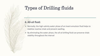 Types of Drilling fluids
4. All-oil fluid:
 Normally, the high-salinity water phase of an invert-emulsion fluid helps to
stabilize reactive shale and prevent swelling.
 By eliminating the water phase, the all-oil drilling fluid can preserve shale
stability throughout the interval
 