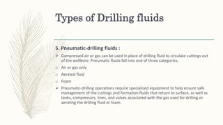 Types of Drilling fluids
5. Pneumatic-drilling fluids :
 Compressed air or gas can be used in place of drilling fluid to circulate cuttings out
of the wellbore. Pneumatic fluids fall into one of three categories:
o Air or gas only
o Aerated fluid
o Foam
 Pneumatic-drilling operations require specialized equipment to help ensure safe
management of the cuttings and formation fluids that return to surface, as well as
tanks, compressors, lines, and valves associated with the gas used for drilling or
aerating the drilling fluid or foam.
 