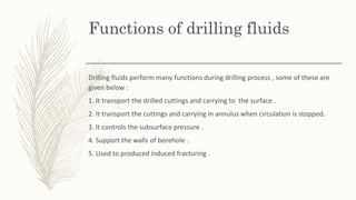 Functions of drilling fluids
Drilling fluids perform many functions during drilling process , some of these are
given below :
1. It transport the drilled cuttings and carrying to the surface .
2. It transport the cuttings and carrying in annulus when circulation is stopped.
3. It controls the subsurface pressure .
4. Support the walls of borehole .
5. Used to produced induced fracturing .
 