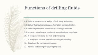 Functions of drilling fluids
6. It helps in suspension of weight of drill string and casing .
7. It deliver hydraulic energy upon formation beneath the bit .
8. It seals off permeable formation by creating a wall cake .
9. It prevents sloughing or erosion of formation in an open hole.
10. It cools and lubricate the bitt and drill string.
11. It provides a suitable media for running wireline logs.
12. Circulates the cavings when occur .
13. Permits fast drilling by cleaning the hole .
 