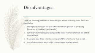 Disadvantages
There are following problems or disadvantages related to drilling fluids which are
given below :
1. Drilling fluids damages the subsurface formation specially to producing
formation by its velocity and weight .
2. Corrosion of drill string and casing can be occur if certain chemical are added
in in the fluid.
3. It can also slow down rate of penetration (ROP) when heavy mud is used .
4. Loss of circulation is also a major problem associated with mud .
 