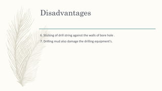 Disadvantages
6. Sticking of drill string against the walls of bore hole .
7. Drilling mud also damage the drilling equipment's.
 