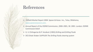 References
 Oilfield Market Report 2004. Spears & Assoc. Inc., Tulsa, Oklahoma,
www.spearsresearch.com.
 Annual Report of the OSPAR Commission, 2000–2001, 30. 2001. London: OSPAR
Commission.fckLR
 G. V. Chilingarian & P. Vorabutr (1983) Drilling and Drilling Fluids
 DCS Shale Shaker SUPPLIER The Drilling Fluids cleaning system
 