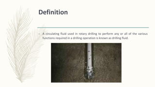 Definition
– A circulating fluid used in rotary drilling to perform any or all of the various
functions required in a drilling operation is known as drilling fluid.
 