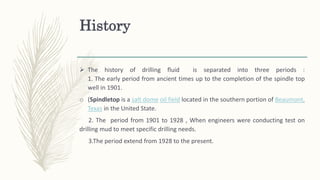 History
 The history of drilling fluid is separated into three periods :
1. The early period from ancient times up to the completion of the spindle top
well in 1901.
o (Spindletop is a salt dome oil field located in the southern portion of Beaumont,
Texas in the United State.
2. The period from 1901 to 1928 , When engineers were conducting test on
drilling mud to meet specific drilling needs.
3.The period extend from 1928 to the present.
 
