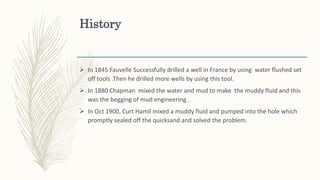History
 In 1845 Fauvelle Successfully drilled a well in France by using water flushed set
off tools .Then he drilled more wells by using this tool.
 In 1880 Chapman mixed the water and mud to make the muddy fluid and this
was the begging of mud engineering .
 In Oct 1900, Curt Hamil mixed a muddy fluid and pumped into the hole which
promptly sealed off the quicksand and solved the problem.
 