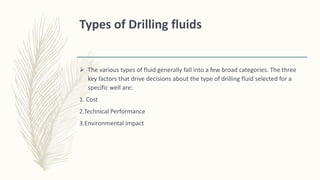 Types of Drilling fluids
 The various types of fluid generally fall into a few broad categories. The three
key factors that drive decisions about the type of drilling fluid selected for a
specific well are:
1. Cost
2.Technical Performance
3.Environmental impact
 
