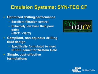 Emulsion Systems: SYN-TEQ CF
▪ Optimized drilling performance
– Excellent filtration control
– Extremely low base fluid pour
point
(-39°F / -39°C)
▪ Compliant, non-aqueous drilling
fluid design
– Specifically formulated to meet
NPDES permit for Western GoM
▪ Simple, cost-effective
formulations
 