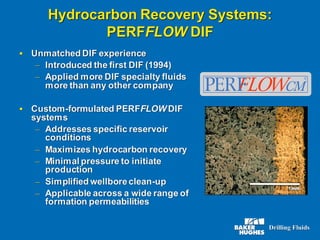 Hydrocarbon Recovery Systems:
PERFFLOW DIF
▪ Unmatched DIF experience
– Introduced the first DIF (1994)
– Applied more DIF specialty fluids
more than any other company
▪ Custom-formulated PERFFLOW DIF
systems
– Addresses specific reservoir
conditions
– Maximizes hydrocarbon recovery
– Minimal pressure to initiate
production
– Simplified wellboreclean-up
– Applicable across a wide range of
formation permeabilities
 
