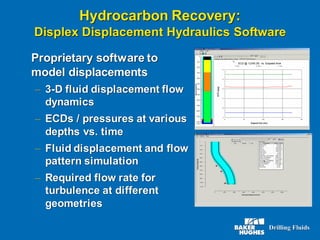 Hydrocarbon Recovery:
Displex Displacement Hydraulics Software
Proprietary software to
model displacements
– 3-D fluid displacement flow
dynamics
– ECDs / pressures at various
depths vs. time
– Fluid displacement and flow
pattern simulation
– Required flow rate for
turbulence at different
geometries
 