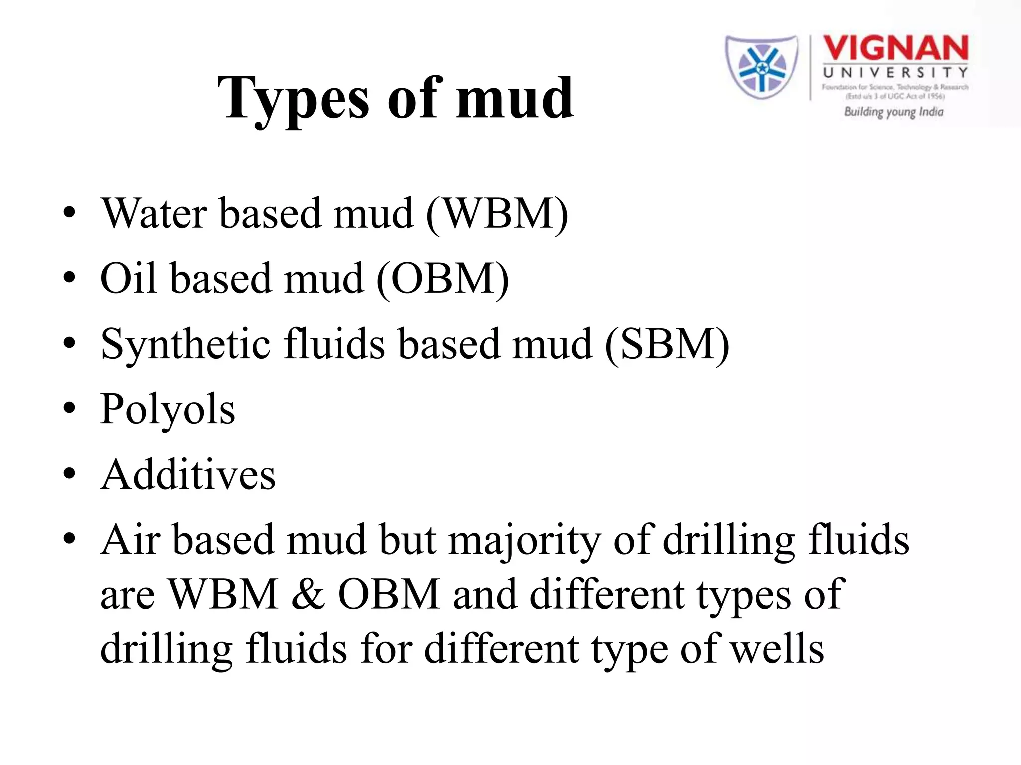 Types of mud
• Water based mud (WBM)
• Oil based mud (OBM)
• Synthetic fluids based mud (SBM)
• Polyols
• Additives
• Air based mud but majority of drilling fluids
are WBM & OBM and different types of
drilling fluids for different type of wells
 