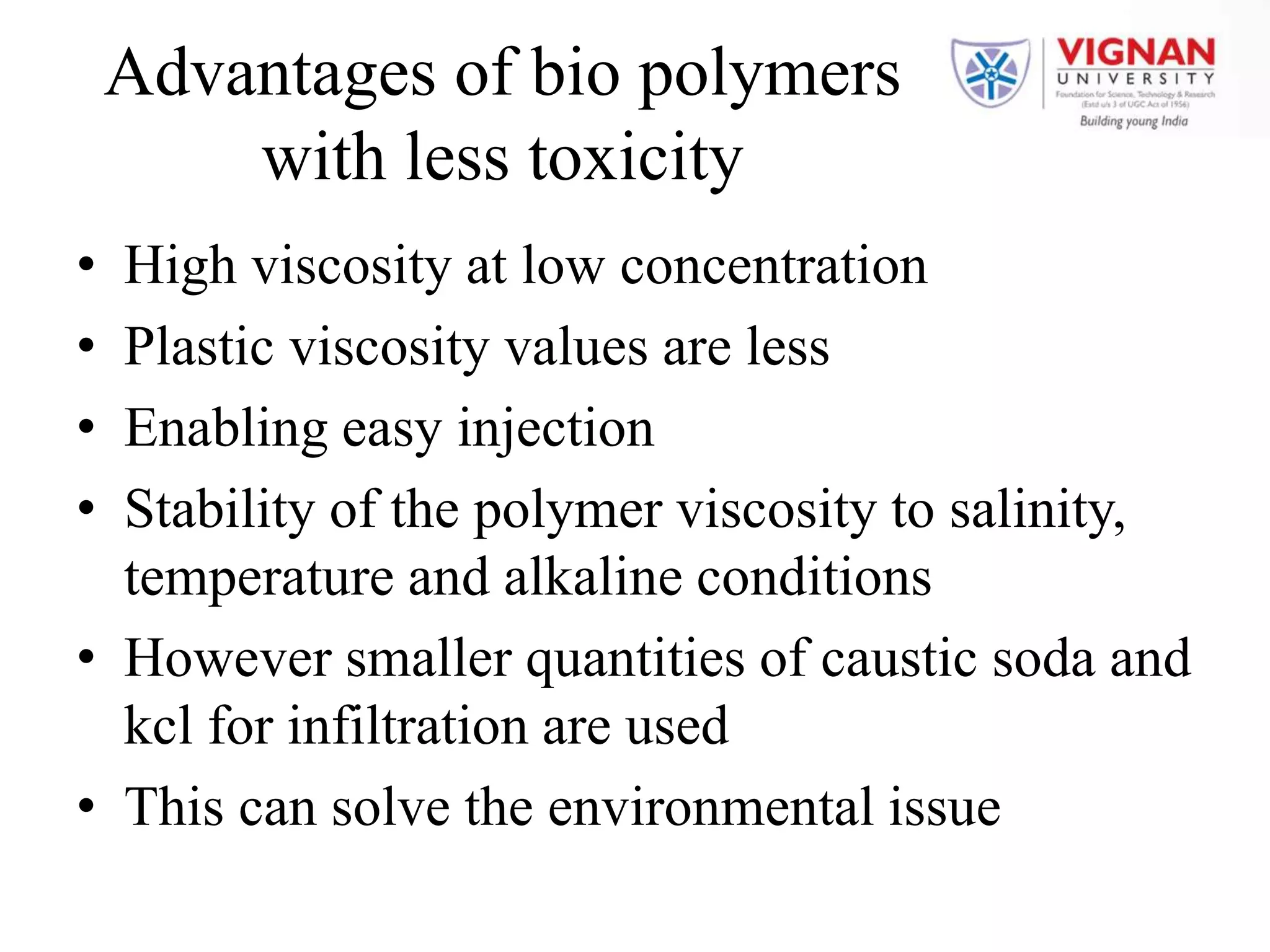 Advantages of bio polymers
with less toxicity
• High viscosity at low concentration
• Plastic viscosity values are less
• Enabling easy injection
• Stability of the polymer viscosity to salinity,
temperature and alkaline conditions
• However smaller quantities of caustic soda and
kcl for infiltration are used
• This can solve the environmental issue
 