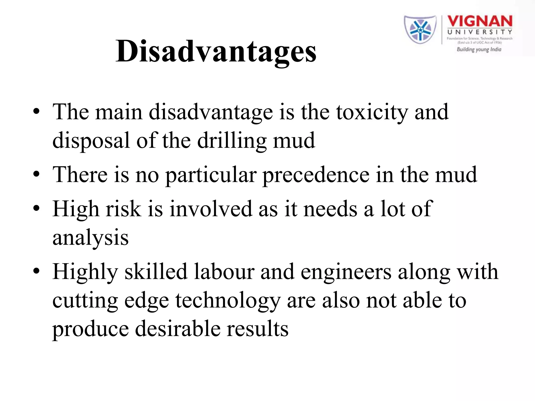 Disadvantages
• The main disadvantage is the toxicity and
disposal of the drilling mud
• There is no particular precedence in the mud
• High risk is involved as it needs a lot of
analysis
• Highly skilled labour and engineers along with
cutting edge technology are also not able to
produce desirable results
 