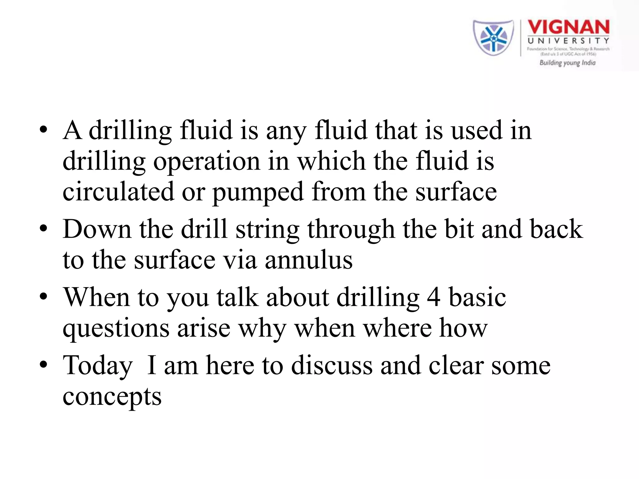 • A drilling fluid is any fluid that is used in
drilling operation in which the fluid is
circulated or pumped from the surface
• Down the drill string through the bit and back
to the surface via annulus
• When to you talk about drilling 4 basic
questions arise why when where how
• Today I am here to discuss and clear some
concepts
 
