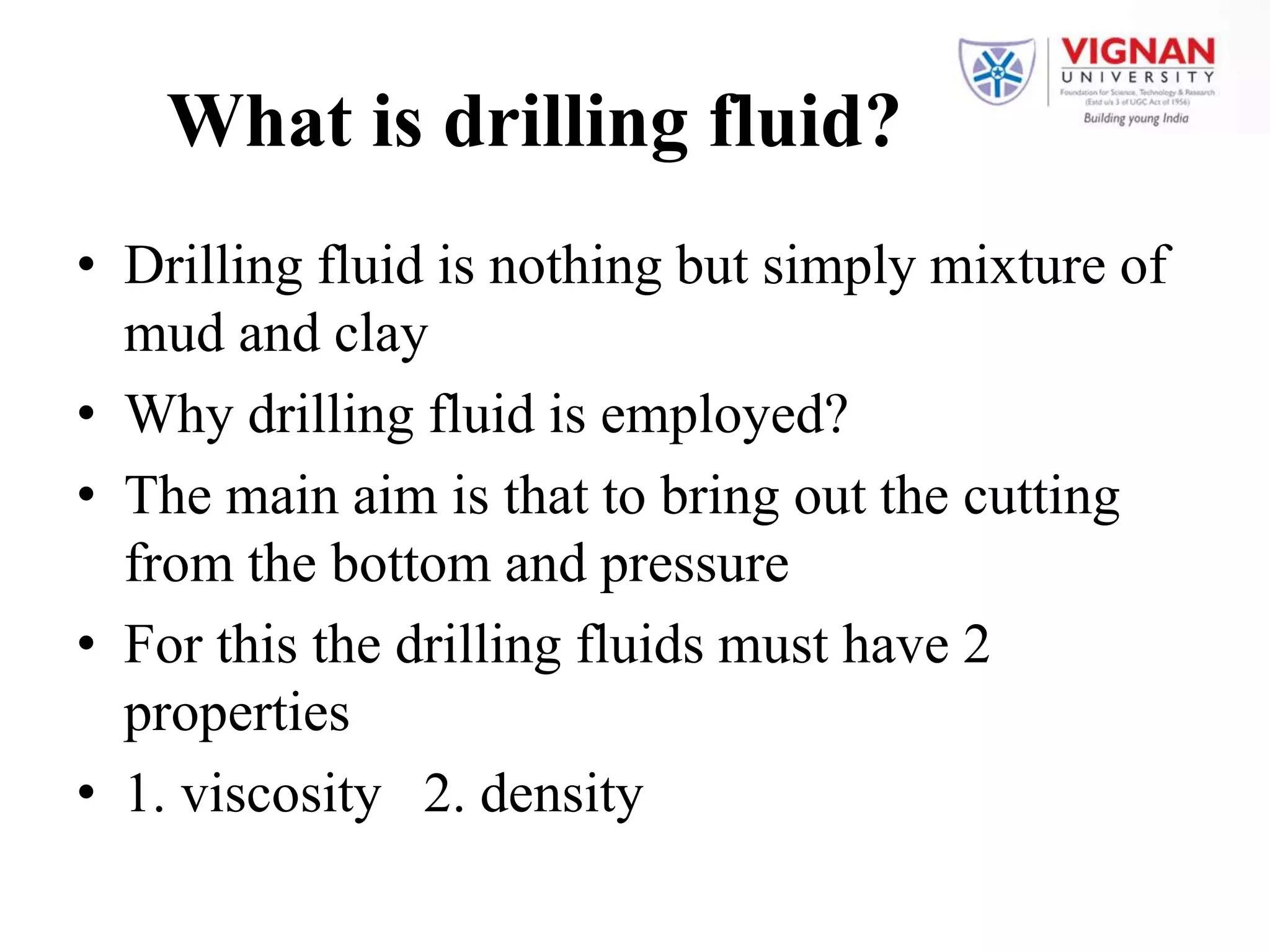 What is drilling fluid?
• Drilling fluid is nothing but simply mixture of
mud and clay
• Why drilling fluid is employed?
• The main aim is that to bring out the cutting
from the bottom and pressure
• For this the drilling fluids must have 2
properties
• 1. viscosity 2. density
 