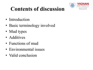 Contents of discussion
• Introduction
• Basic terminology involved
• Mud types
• Additives
• Functions of mud
• Environmental issues
• Valid conclusion
 