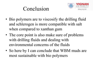 Conclusion
• Bio polymers are to viscosify the drilling fluid
and schlerogen is more compatible with salt
when compared to xanthan gum
• The core point is also make sure of problems
with drilling fluids and dealing with
environmental concerns of the fluids
• So here by I can conclude that WBM muds are
most sustainable with bio polymers
 