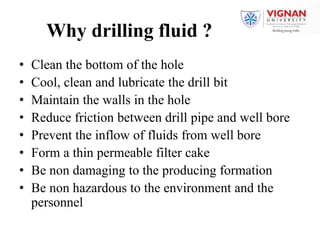 Why drilling fluid ?
• Clean the bottom of the hole
• Cool, clean and lubricate the drill bit
• Maintain the walls in the hole
• Reduce friction between drill pipe and well bore
• Prevent the inflow of fluids from well bore
• Form a thin permeable filter cake
• Be non damaging to the producing formation
• Be non hazardous to the environment and the
personnel
 