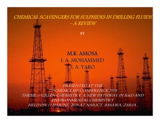 CHEMICAL SCAVENGERS FOR SULPHIDES IN DRILLING FLUIDS 
– A REVIEW 
BY 
M.K. AMOSA 
I. A. MOHAMMED 
S. A. YARO 
PRESENTED AT THE 
7THCHEMCLASS CONFERENCE 2009 
THEME :– GREEN CHEMISTRY: A NEW PATHWAY IN R&D AND 
ENVIRONMENTAL CHEMISTRY 
HELD ON 11TH JUNE, 2009 AT NARICT, BASAWA, ZARIA. 
 