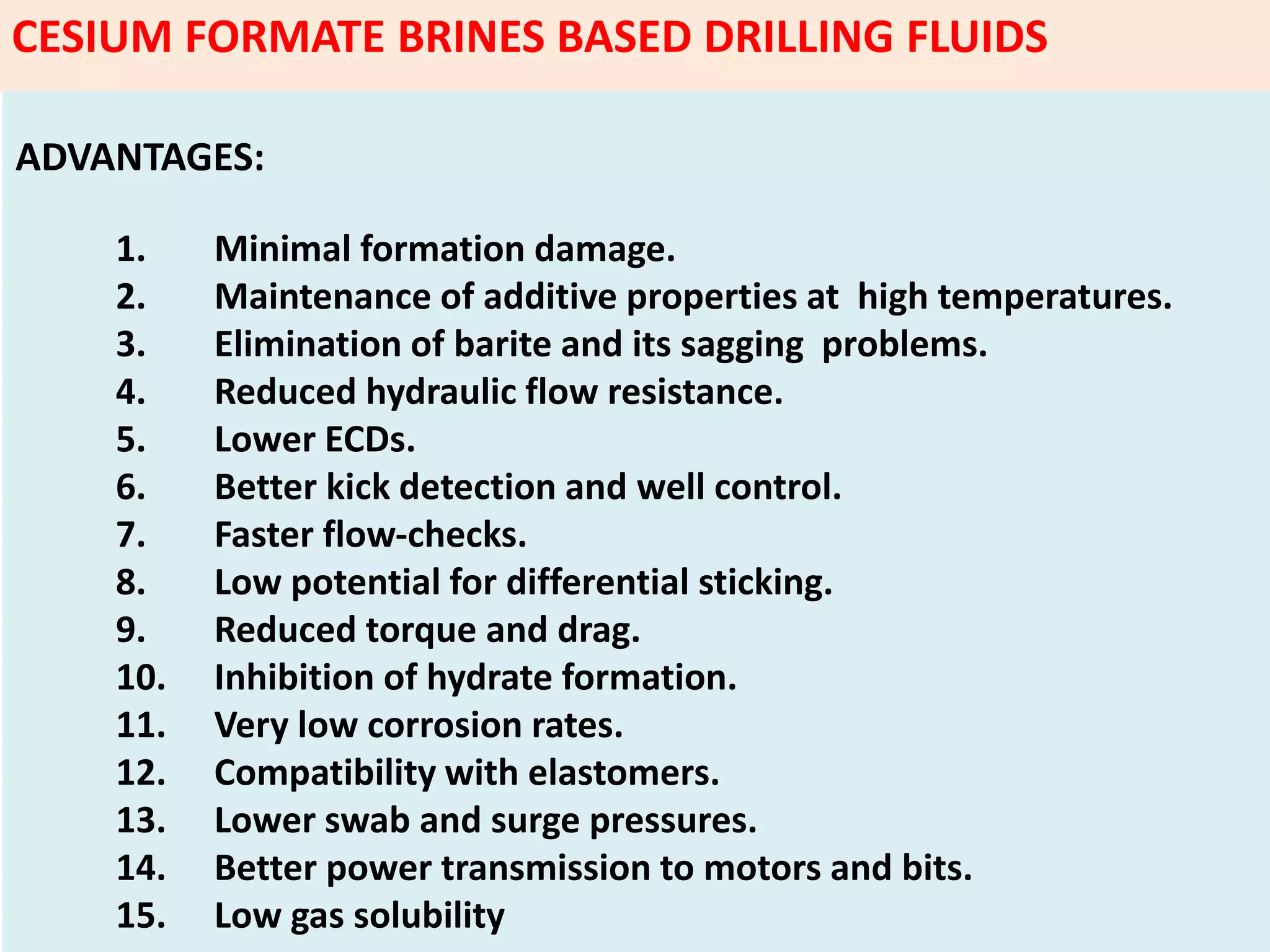 ADVANTAGES:
1. Minimal formation damage.
2. Maintenance of additive properties at high temperatures.
3. Elimination of barite and its sagging problems.
4. Reduced hydraulic flow resistance.
5. Lower ECDs.
6. Better kick detection and well control.
7. Faster flow‐checks.
8. Low potential for differential sticking.
9. Reduced torque and drag.
10. Inhibition of hydrate formation.
11. Very low corrosion rates.
12. Compatibility with elastomers.
13. Lower swab and surge pressures.
14. Better power transmission to motors and bits.
15. Low gas solubility
CESIUM FORMATE BRINES BASED DRILLING FLUIDS
 