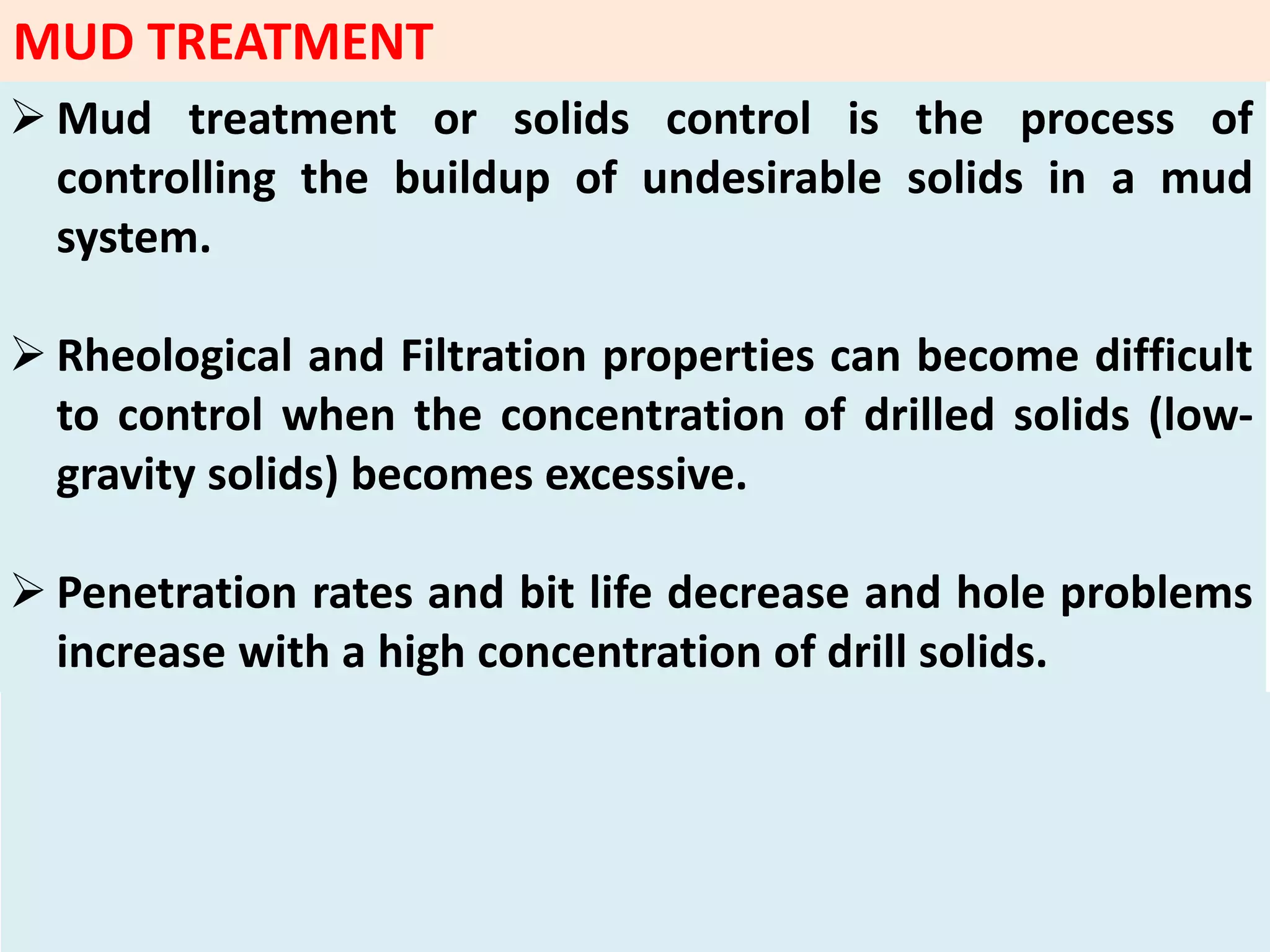  Mud treatment or solids control is the process of
controlling the buildup of undesirable solids in a mud
system.
 Rheological and Filtration properties can become difficult
to control when the concentration of drilled solids (low‐
gravity solids) becomes excessive.
 Penetration rates and bit life decrease and hole problems
increase with a high concentration of drill solids.
MUD TREATMENT
 