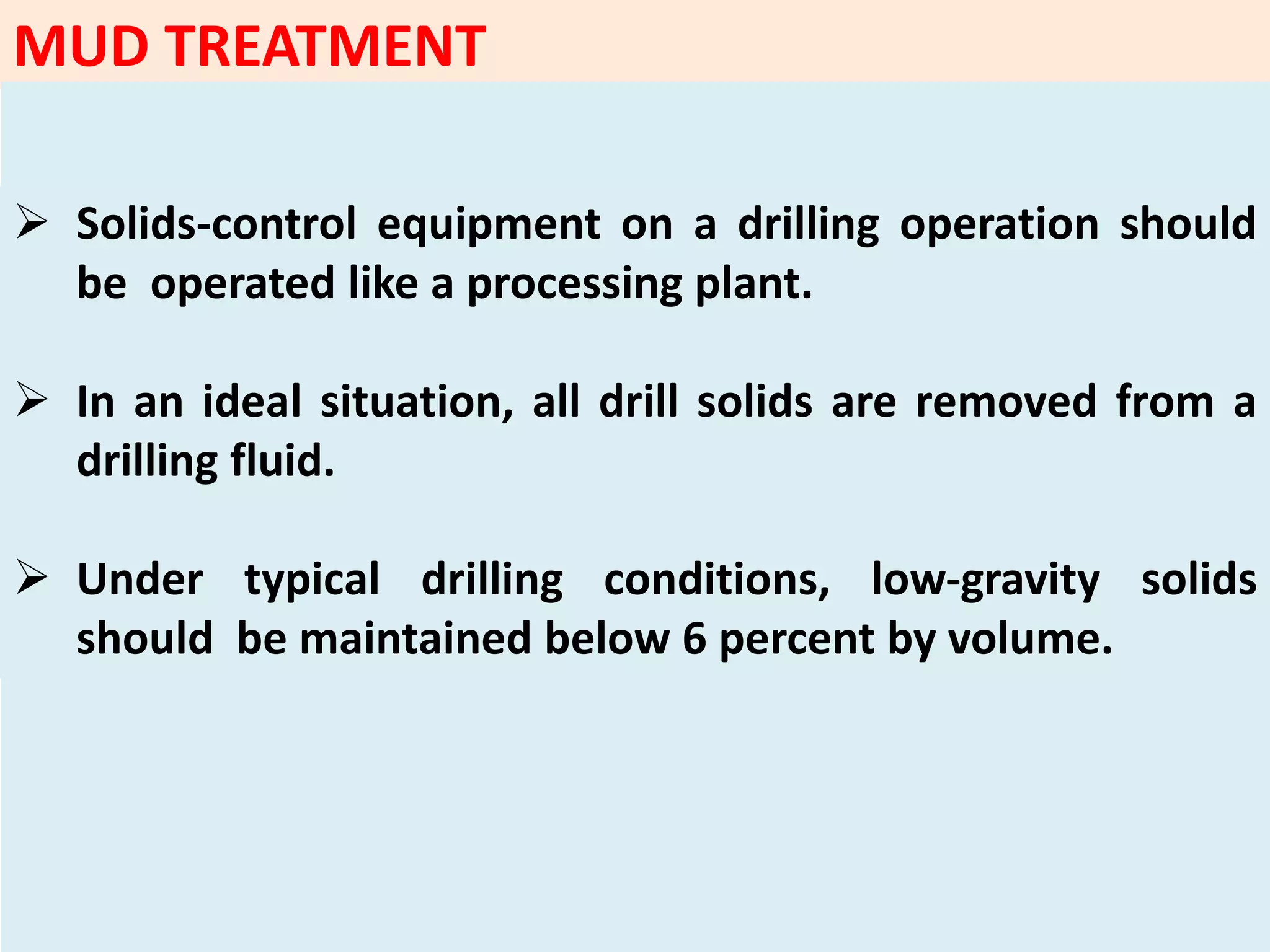  Solids‐control equipment on a drilling operation should
be operated like a processing plant.
 In an ideal situation, all drill solids are removed from a
drilling fluid.
 Under typical drilling conditions, low‐gravity solids
should be maintained below 6 percent by volume.
MUD TREATMENT
 