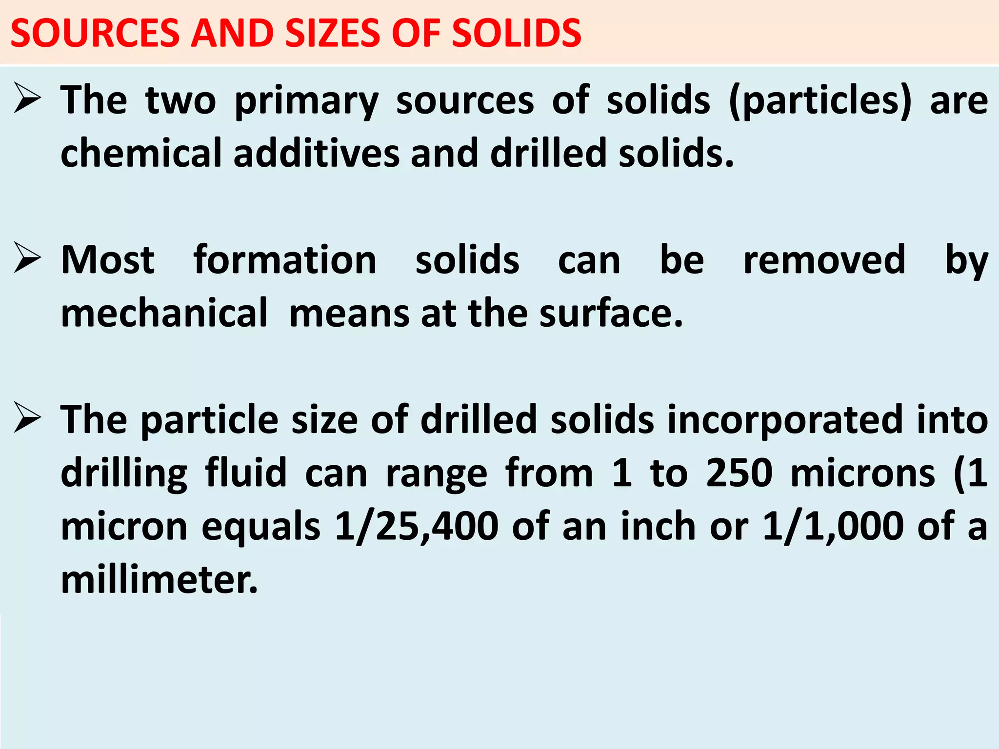 SOURCES AND SIZES OF SOLIDS
 The two primary sources of solids (particles) are
chemical additives and drilled solids.
 Most formation solids can be removed by
mechanical means at the surface.
 The particle size of drilled solids incorporated into
drilling fluid can range from 1 to 250 microns (1
micron equals 1/25,400 of an inch or 1/1,000 of a
millimeter.
 