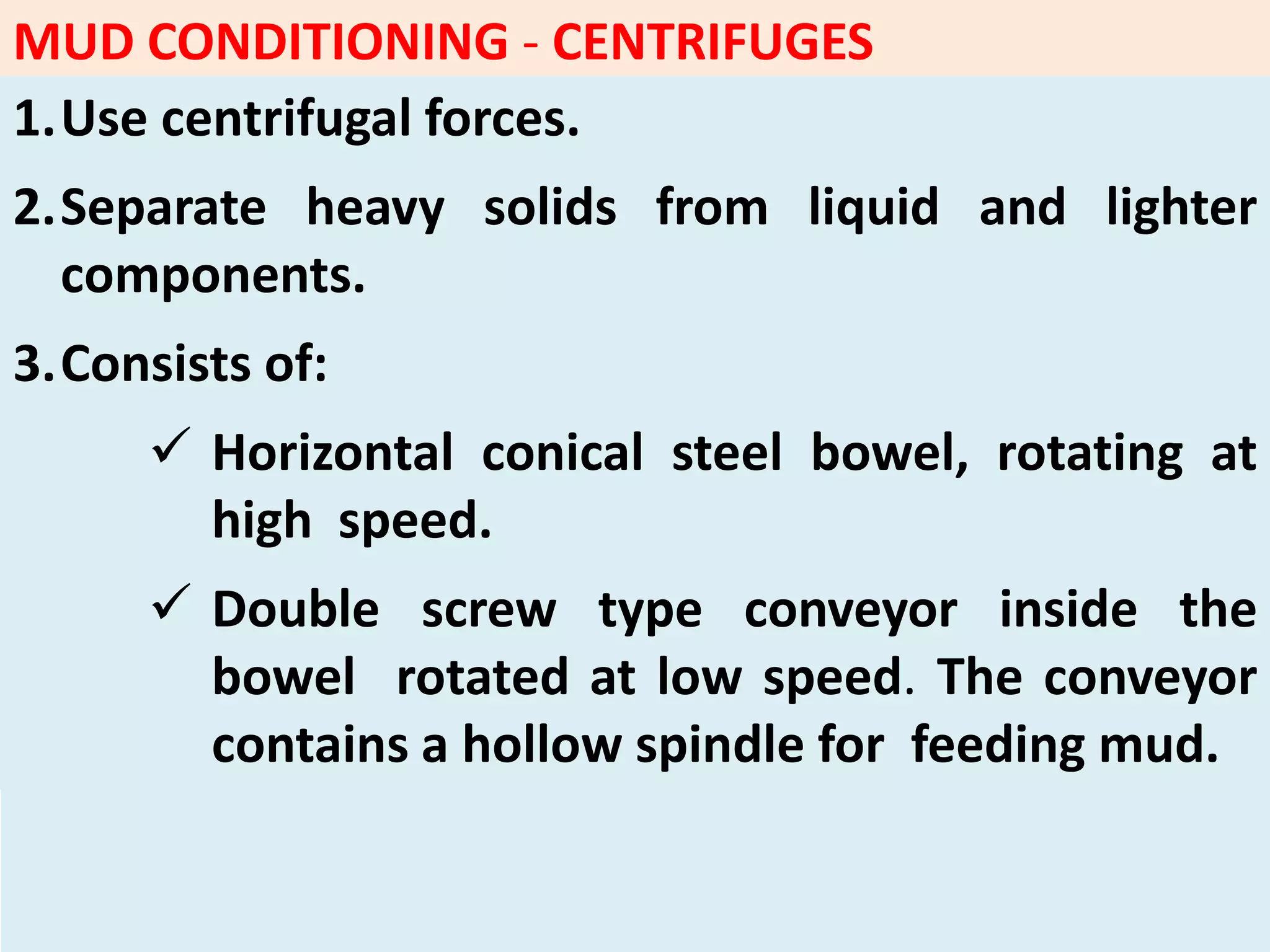 MUD CONDITIONING - CENTRIFUGES
1.Use centrifugal forces.
2.Separate heavy solids from liquid and lighter
components.
3.Consists of:
 Horizontal conical steel bowel, rotating at
high speed.
 Double screw type conveyor inside the
bowel rotated at low speed. The conveyor
contains a hollow spindle for feeding mud.
 