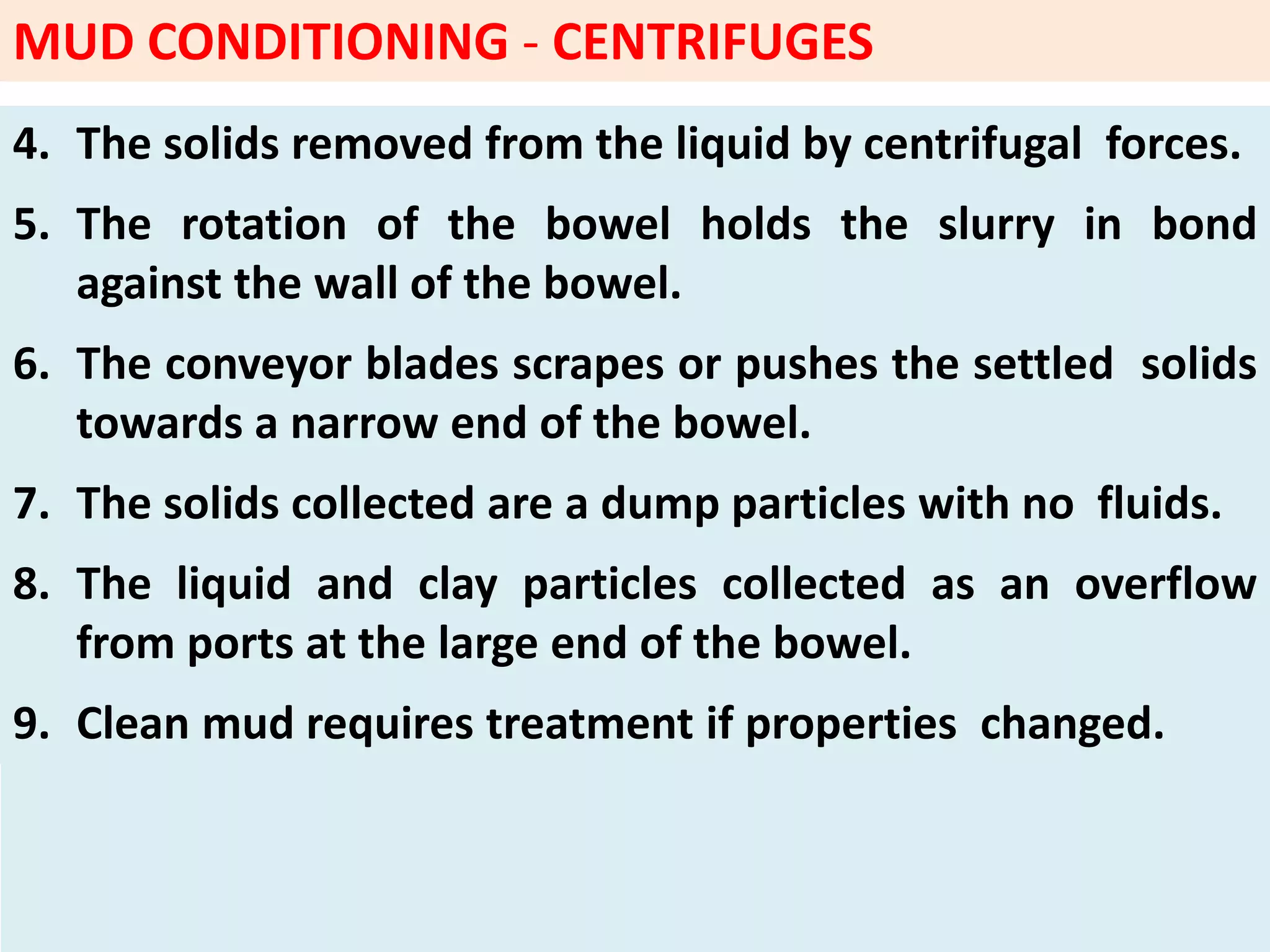 4. The solids removed from the liquid by centrifugal forces.
5. The rotation of the bowel holds the slurry in bond
against the wall of the bowel.
6. The conveyor blades scrapes or pushes the settled solids
towards a narrow end of the bowel.
7. The solids collected are a dump particles with no fluids.
8. The liquid and clay particles collected as an overflow
from ports at the large end of the bowel.
9. Clean mud requires treatment if properties changed.
MUD CONDITIONING - CENTRIFUGES
 
