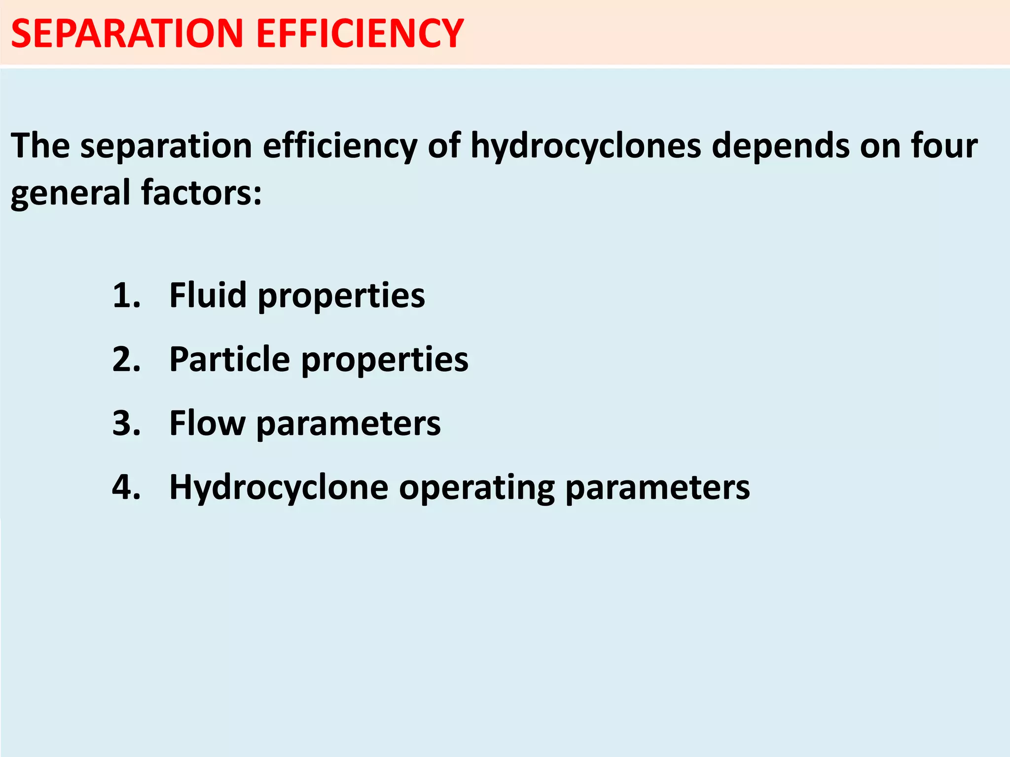 SEPARATION EFFICIENCY
The separation efficiency of hydrocyclones depends on four
general factors:
1. Fluid properties
2. Particle properties
3. Flow parameters
4. Hydrocyclone operating parameters
 