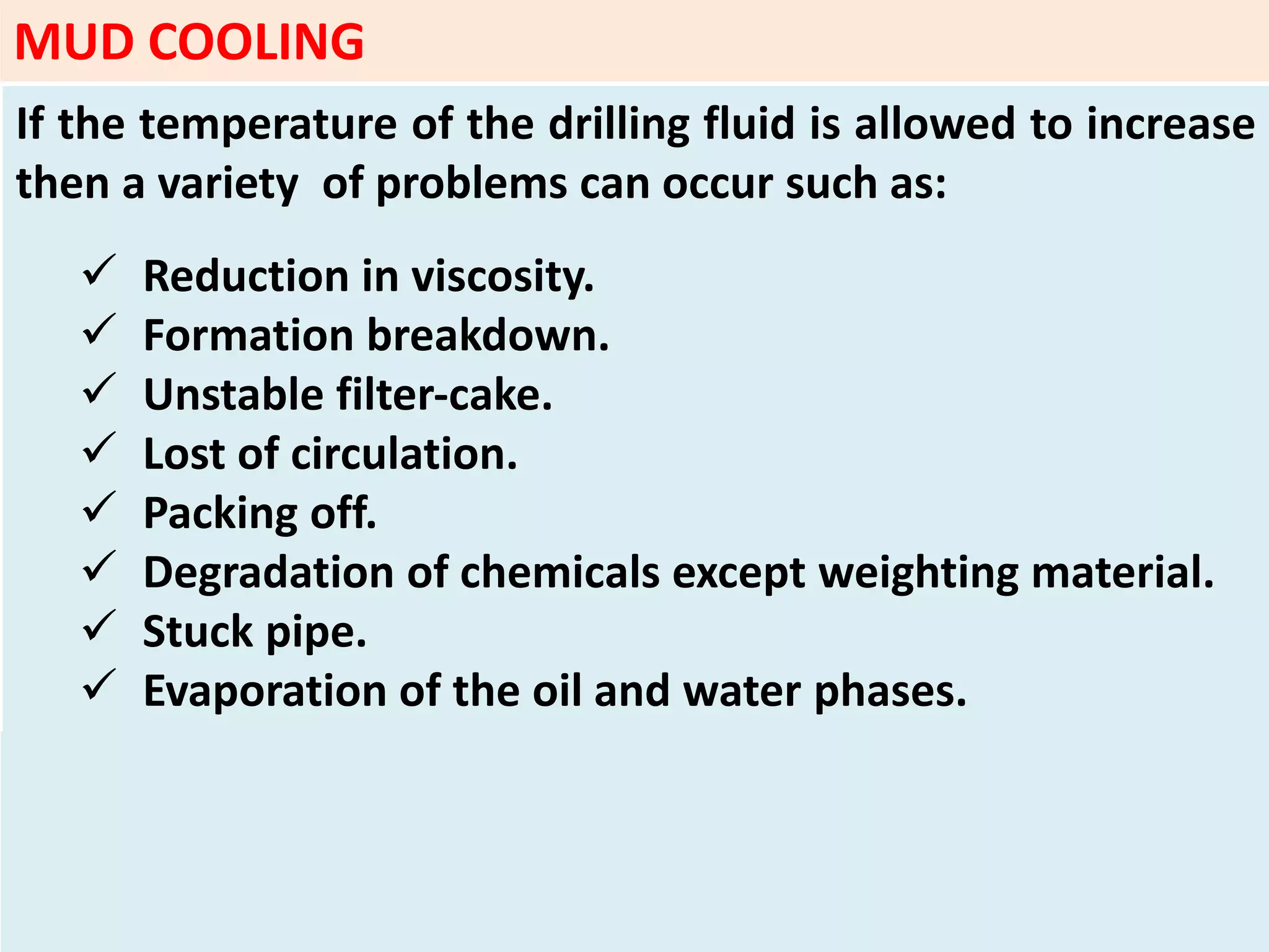 If the temperature of the drilling fluid is allowed to increase
then a variety of problems can occur such as:
 Reduction in viscosity.
 Formation breakdown.
 Unstable filter‐cake.
 Lost of circulation.
 Packing off.
 Degradation of chemicals except weighting material.
 Stuck pipe.
 Evaporation of the oil and water phases.
MUD COOLING
 