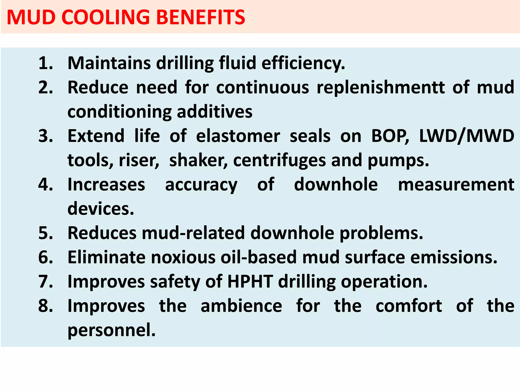 1. Maintains drilling fluid efficiency.
2. Reduce need for continuous replenishmentt of mud
conditioning additives
3. Extend life of elastomer seals on BOP, LWD/MWD
tools, riser, shaker, centrifuges and pumps.
4. Increases accuracy of downhole measurement
devices.
5. Reduces mud‐related downhole problems.
6. Eliminate noxious oil‐based mud surface emissions.
7. Improves safety of HPHT drilling operation.
8. Improves the ambience for the comfort of the
personnel.
MUD COOLING BENEFITS
 