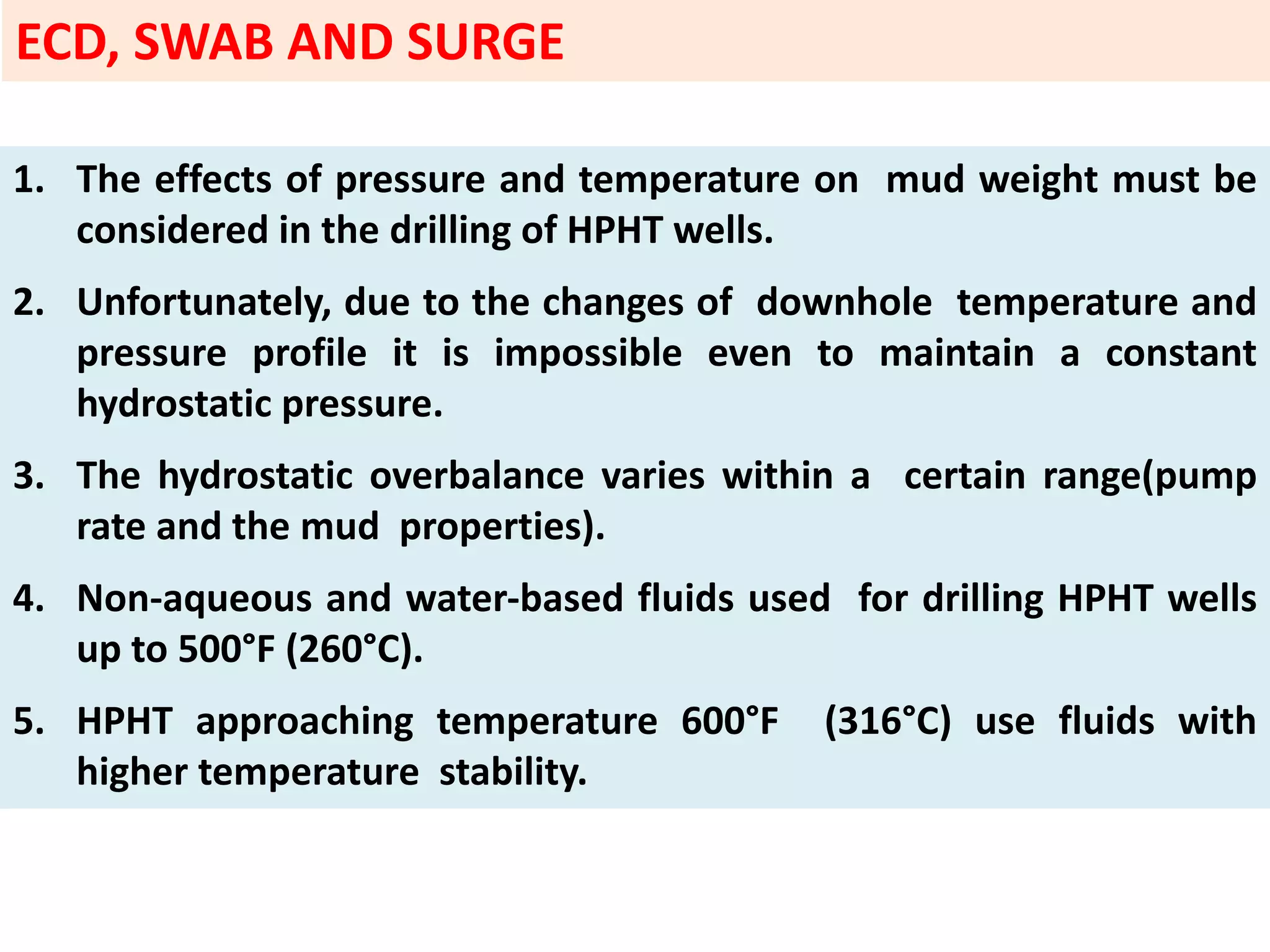 1. The effects of pressure and temperature on mud weight must be
considered in the drilling of HPHT wells.
2. Unfortunately, due to the changes of downhole temperature and
pressure profile it is impossible even to maintain a constant
hydrostatic pressure.
3. The hydrostatic overbalance varies within a certain range(pump
rate and the mud properties).
4. Non‐aqueous and water‐based fluids used for drilling HPHT wells
up to 500°F (260°C).
5. HPHT approaching temperature 600°F (316°C) use fluids with
higher temperature stability.
ECD, SWAB AND SURGE
 