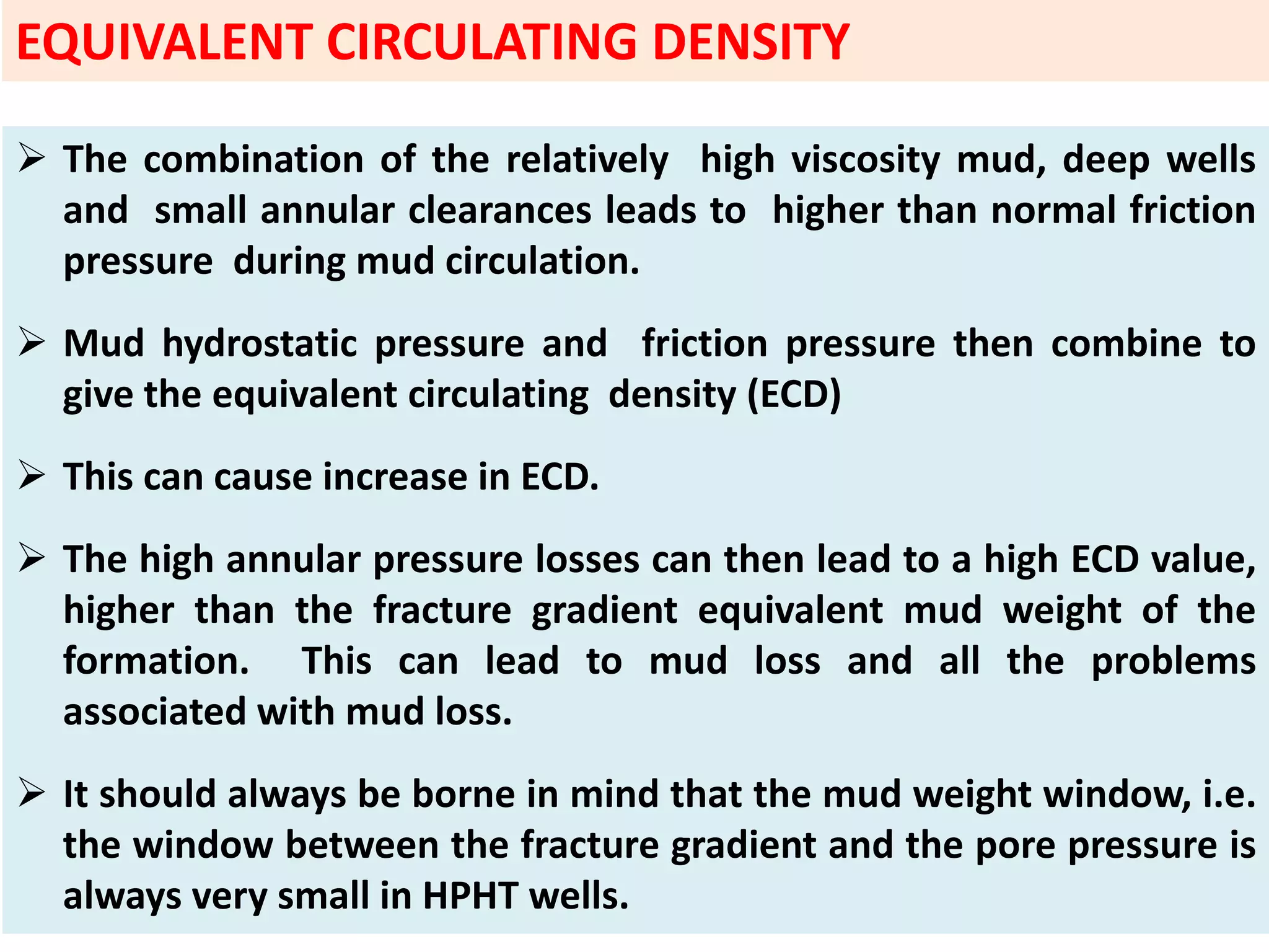  The combination of the relatively high viscosity mud, deep wells
and small annular clearances leads to higher than normal friction
pressure during mud circulation.
 Mud hydrostatic pressure and friction pressure then combine to
give the equivalent circulating density (ECD)
 This can cause increase in ECD.
 The high annular pressure losses can then lead to a high ECD value,
higher than the fracture gradient equivalent mud weight of the
formation. This can lead to mud loss and all the problems
associated with mud loss.
 It should always be borne in mind that the mud weight window, i.e.
the window between the fracture gradient and the pore pressure is
always very small in HPHT wells.
EQUIVALENT CIRCULATING DENSITY
 