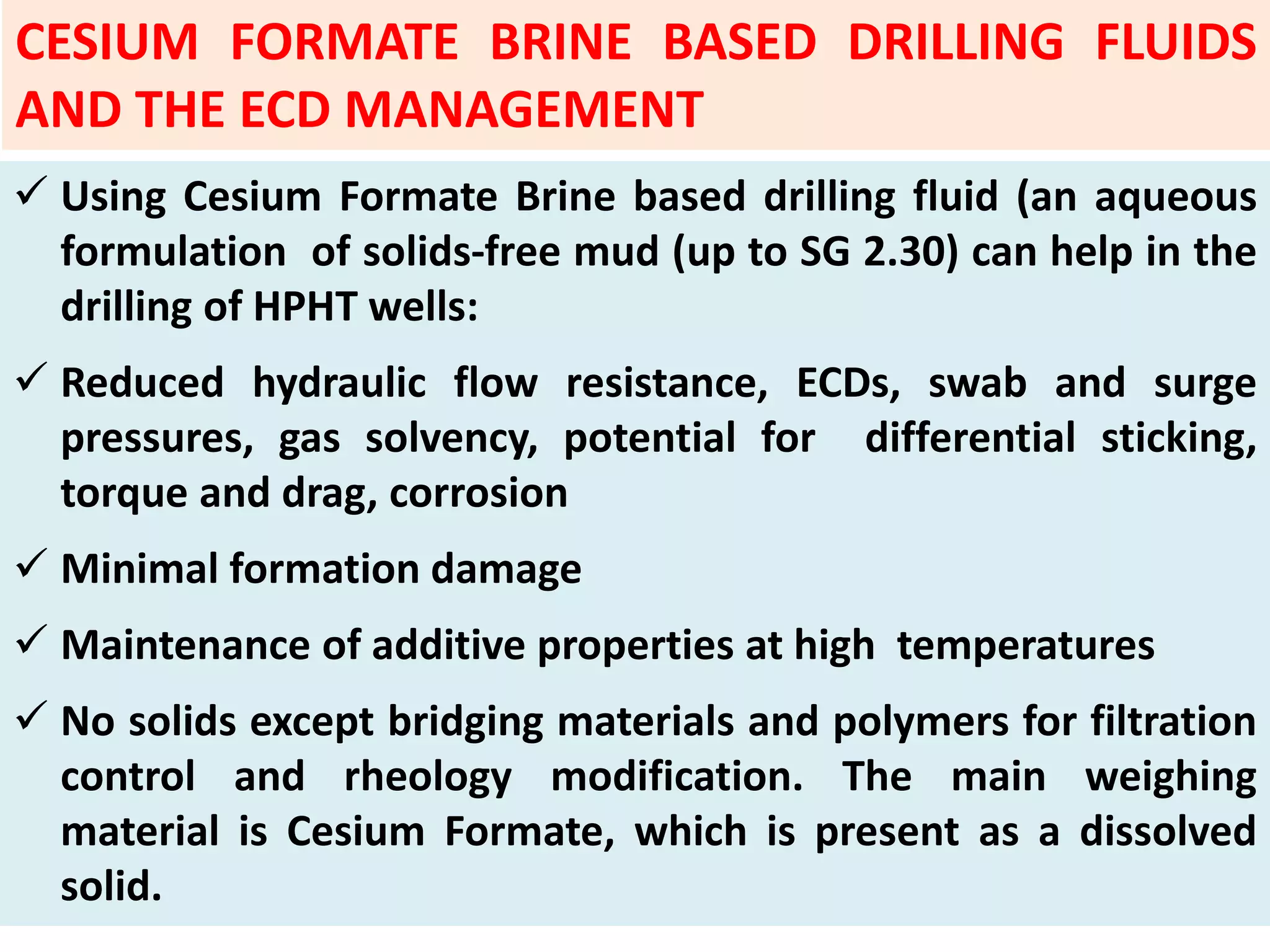  Using Cesium Formate Brine based drilling fluid (an aqueous
formulation of solids‐free mud (up to SG 2.30) can help in the
drilling of HPHT wells:
 Reduced hydraulic flow resistance, ECDs, swab and surge
pressures, gas solvency, potential for differential sticking,
torque and drag, corrosion
 Minimal formation damage
 Maintenance of additive properties at high temperatures
 No solids except bridging materials and polymers for filtration
control and rheology modification. The main weighing
material is Cesium Formate, which is present as a dissolved
solid.
CESIUM FORMATE BRINE BASED DRILLING FLUIDS
AND THE ECD MANAGEMENT
 