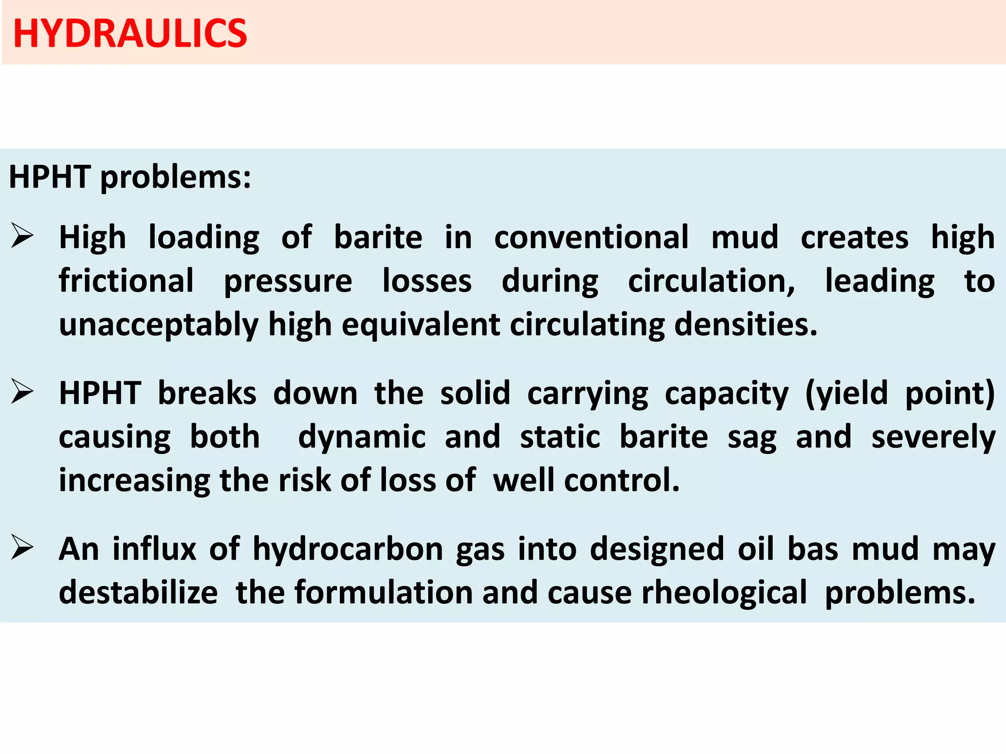 HPHT problems:
 High loading of barite in conventional mud creates high
frictional pressure losses during circulation, leading to
unacceptably high equivalent circulating densities.
 HPHT breaks down the solid carrying capacity (yield point)
causing both dynamic and static barite sag and severely
increasing the risk of loss of well control.
 An influx of hydrocarbon gas into designed oil bas mud may
destabilize the formulation and cause rheological problems.
HYDRAULICS
 