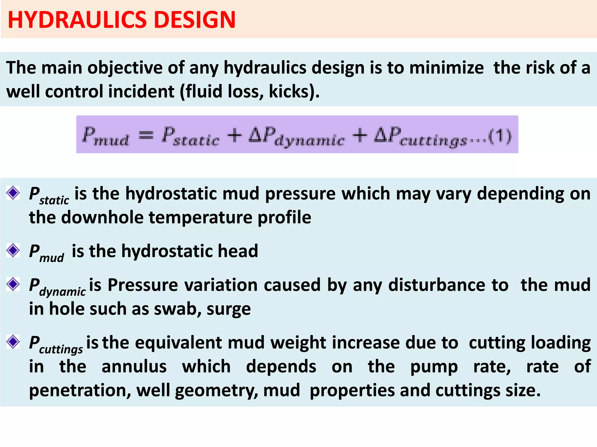The main objective of any hydraulics design is to minimize the risk of a
well control incident (fluid loss, kicks).
Pstatic is the hydrostatic mud pressure which may vary depending on
the downhole temperature profile
Pmud is the hydrostatic head
Pdynamic is Pressure variation caused by any disturbance to the mud
in hole such as swab, surge
Pcuttings is the equivalent mud weight increase due to cutting loading
in the annulus which depends on the pump rate, rate of
penetration, well geometry, mud properties and cuttings size.
HYDRAULICS DESIGN
 