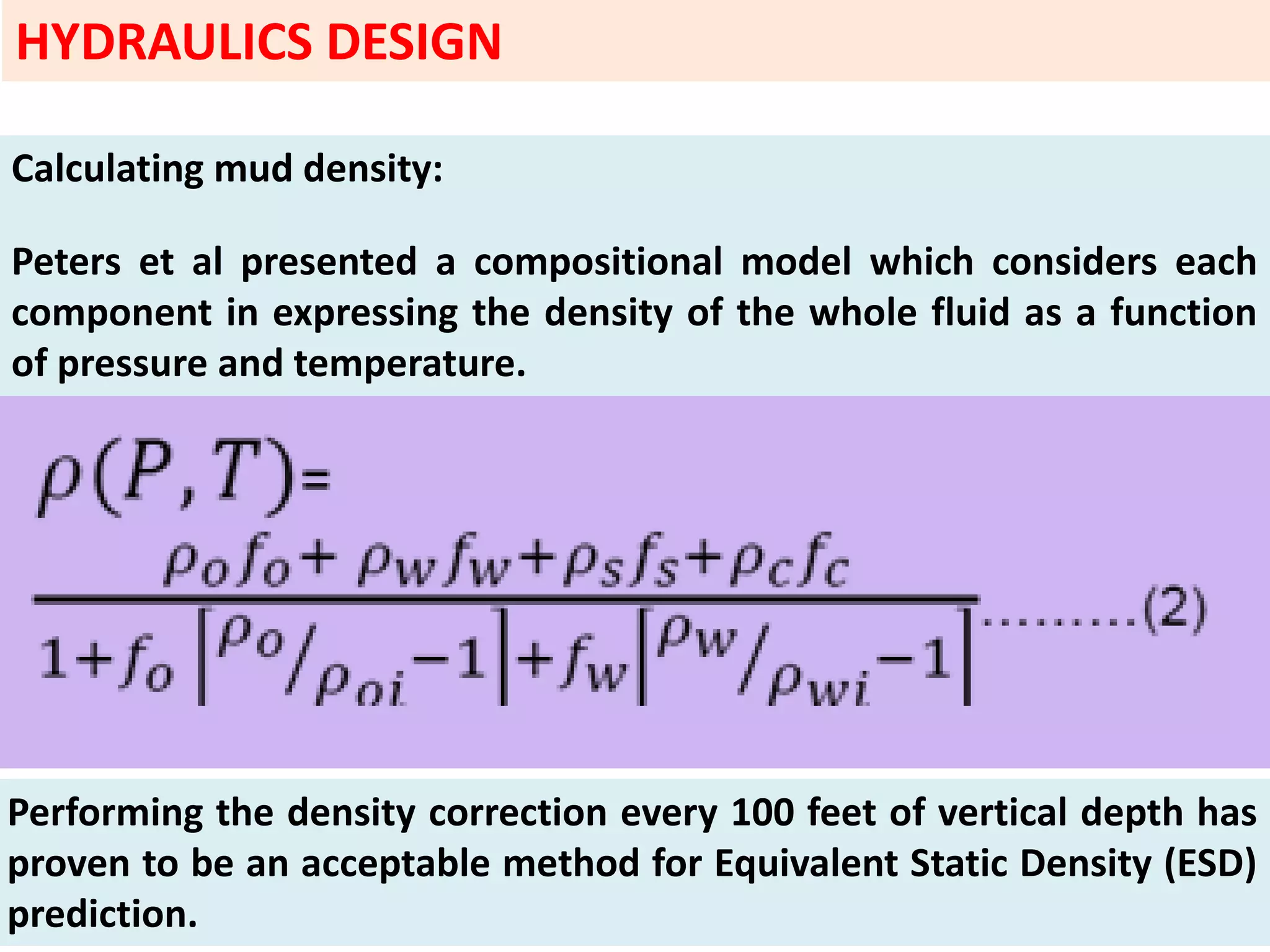 Calculating mud density:
Peters et al presented a compositional model which considers each
component in expressing the density of the whole fluid as a function
of pressure and temperature.
Performing the density correction every 100 feet of vertical depth has
proven to be an acceptable method for Equivalent Static Density (ESD)
prediction.
HYDRAULICS DESIGN
 