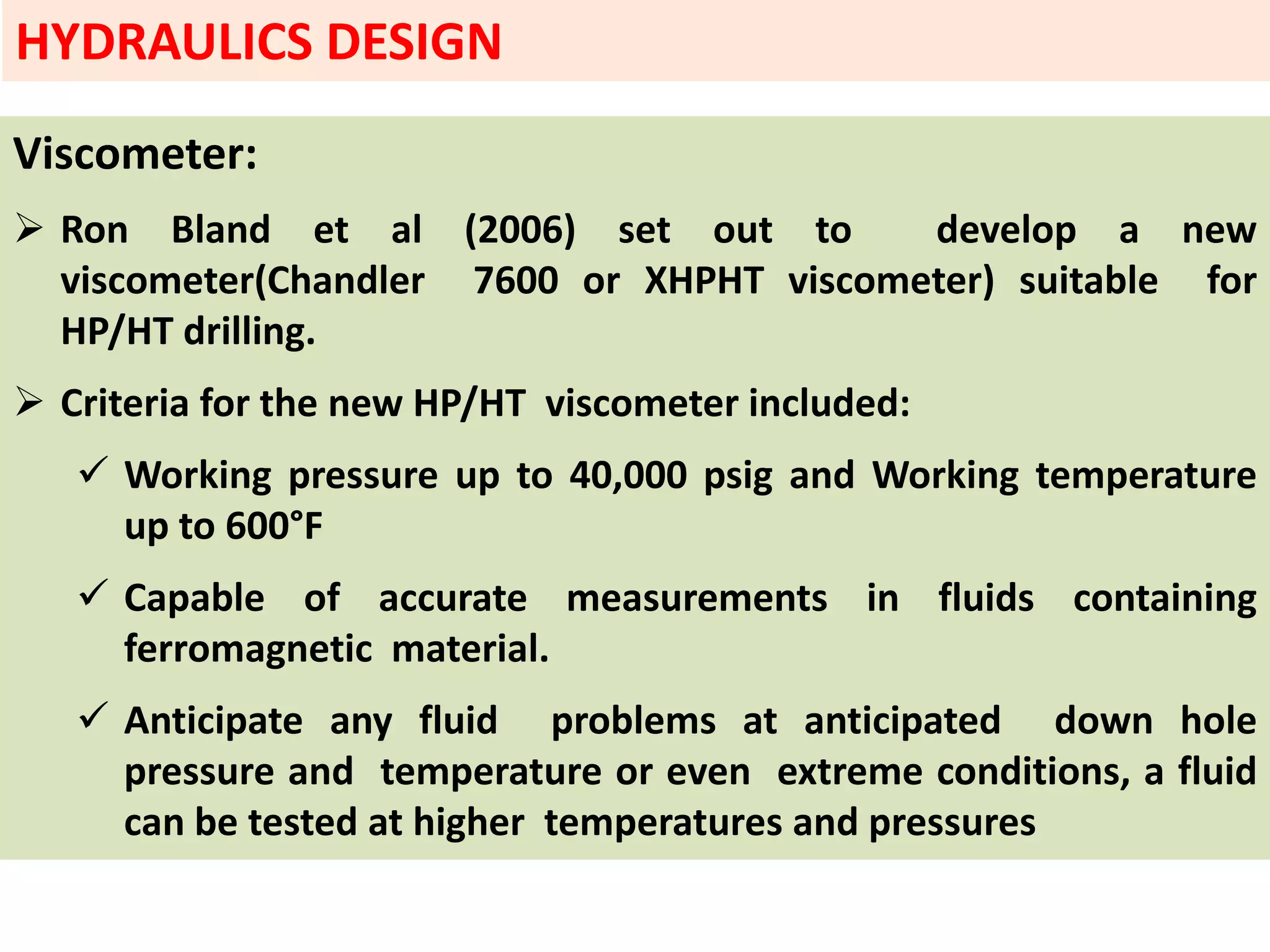 Viscometer:
 Ron Bland et al (2006) set out to develop a new
viscometer(Chandler 7600 or XHPHT viscometer) suitable for
HP/HT drilling.
 Criteria for the new HP/HT viscometer included:
 Working pressure up to 40,000 psig and Working temperature
up to 600°F
 Capable of accurate measurements in fluids containing
ferromagnetic material.
 Anticipate any fluid problems at anticipated down hole
pressure and temperature or even extreme conditions, a fluid
can be tested at higher temperatures and pressures
HYDRAULICS DESIGN
 