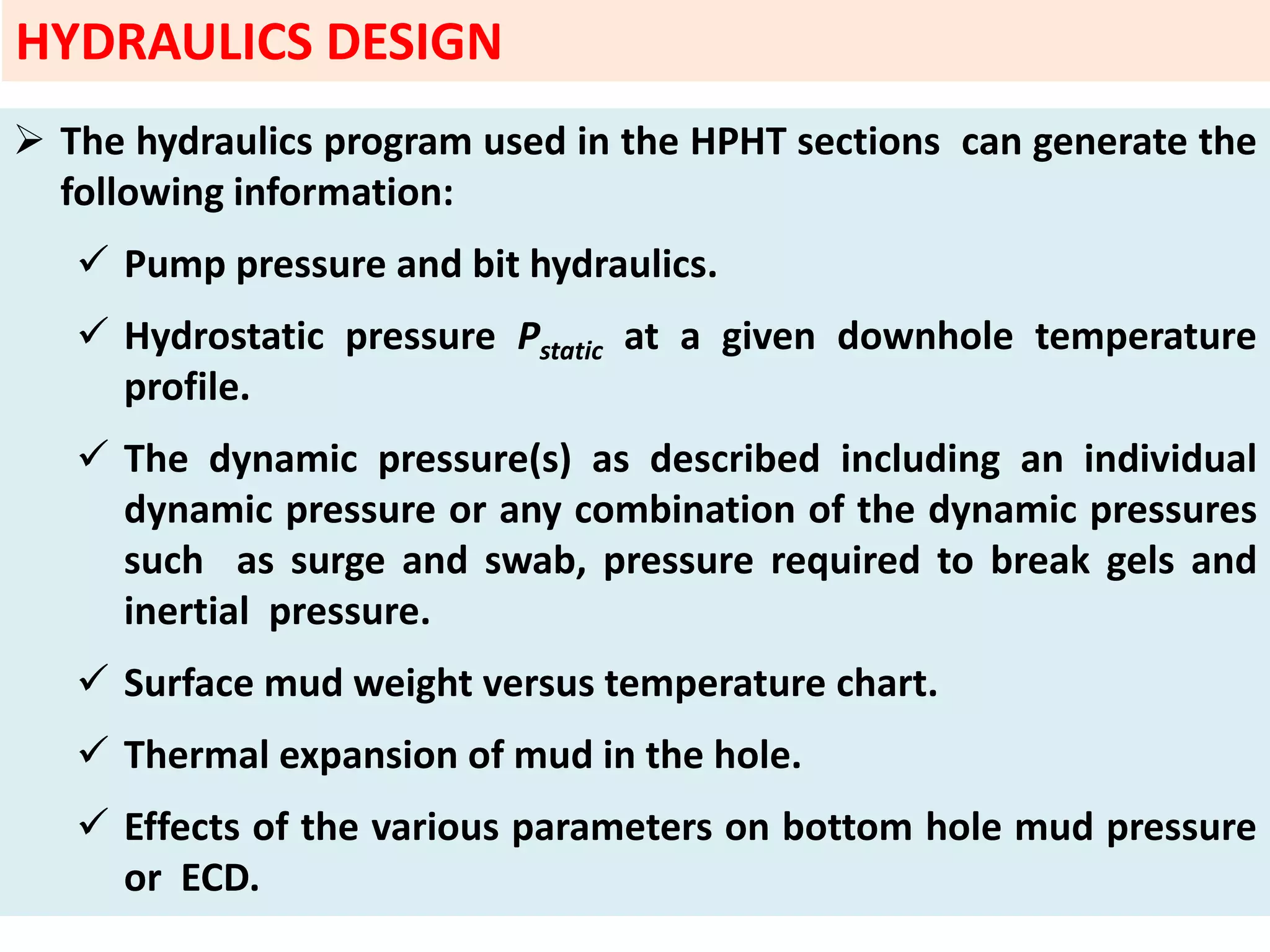  The hydraulics program used in the HPHT sections can generate the
following information:
 Pump pressure and bit hydraulics.
 Hydrostatic pressure Pstatic at a given downhole temperature
profile.
 The dynamic pressure(s) as described including an individual
dynamic pressure or any combination of the dynamic pressures
such as surge and swab, pressure required to break gels and
inertial pressure.
 Surface mud weight versus temperature chart.
 Thermal expansion of mud in the hole.
 Effects of the various parameters on bottom hole mud pressure
or ECD.
HYDRAULICS DESIGN
 
