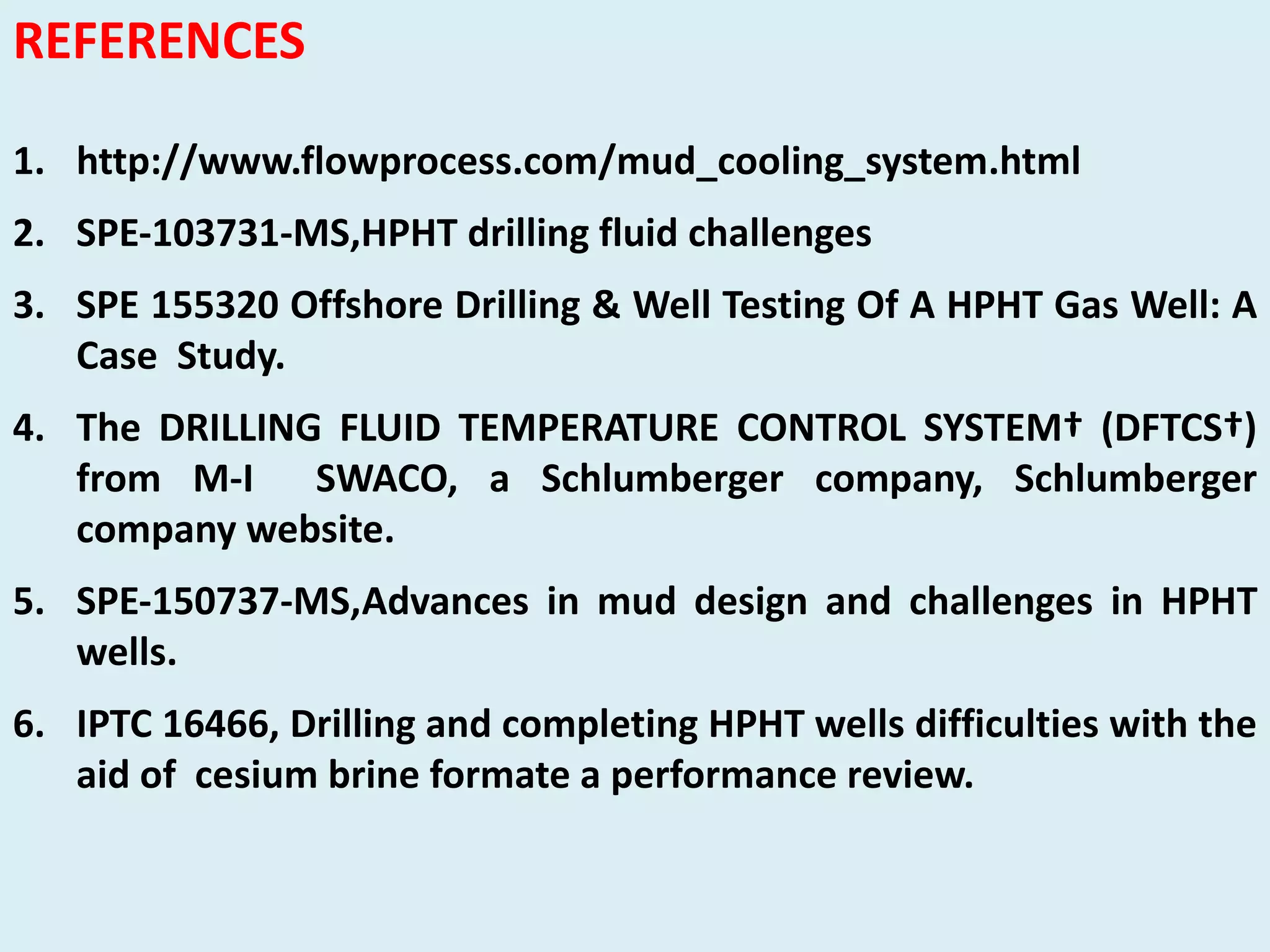 REFERENCES
1. http://www.flowprocess.com/mud_cooling_system.html
2. SPE‐103731‐MS,HPHT drilling fluid challenges
3. SPE 155320 Offshore Drilling & Well Testing Of A HPHT Gas Well: A
Case Study.
4. The DRILLING FLUID TEMPERATURE CONTROL SYSTEM† (DFTCS†)
from M‐I SWACO, a Schlumberger company, Schlumberger
company website.
5. SPE‐150737‐MS,Advances in mud design and challenges in HPHT
wells.
6. IPTC 16466, Drilling and completing HPHT wells difficulties with the
aid of cesium brine formate a performance review.
 