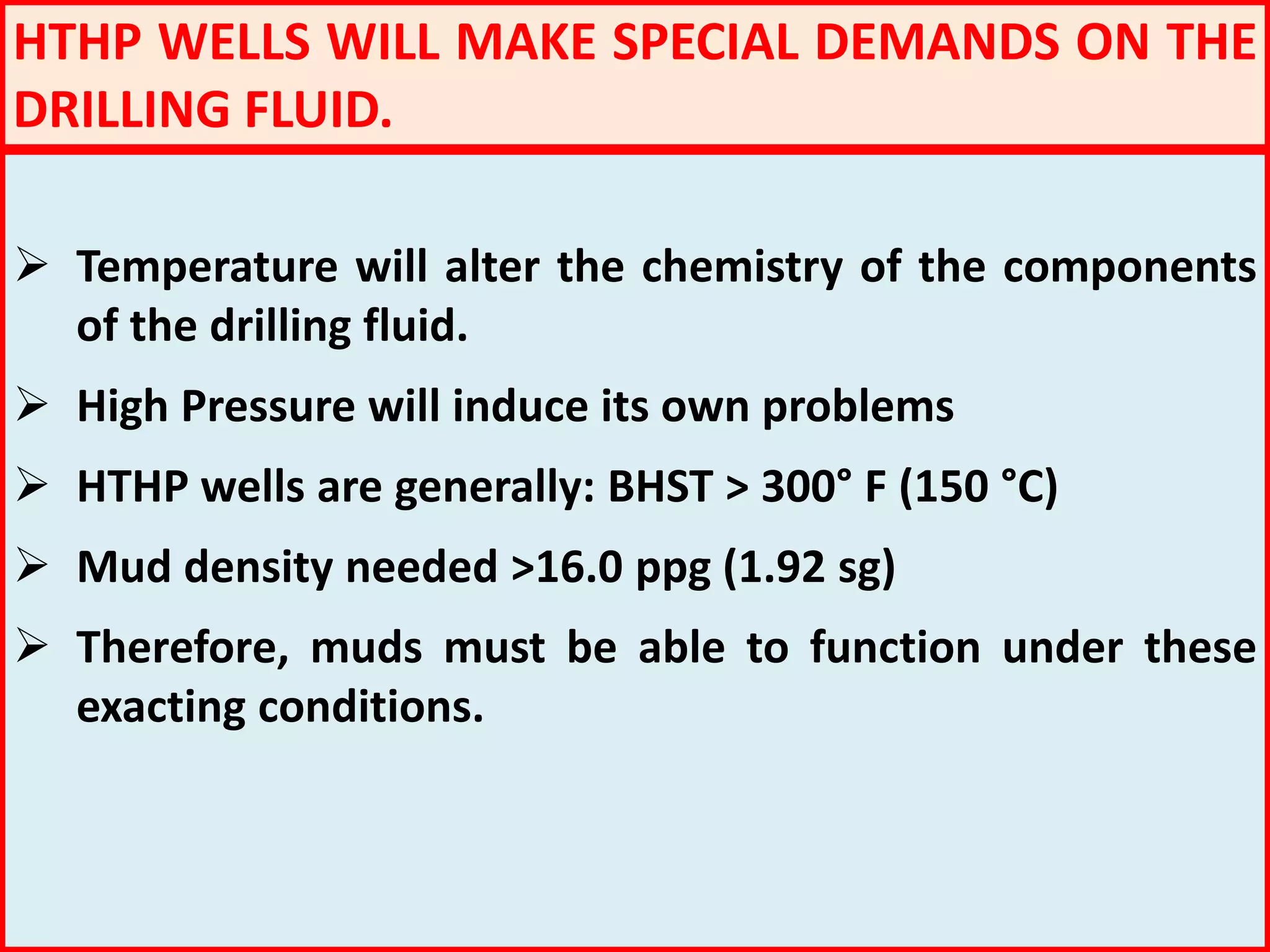 HTHP WELLS WILL MAKE SPECIAL DEMANDS ON THE
DRILLING FLUID.
 Temperature will alter the chemistry of the components
of the drilling fluid.
 High Pressure will induce its own problems
 HTHP wells are generally: BHST > 300° F (150 °C)
 Mud density needed >16.0 ppg (1.92 sg)
 Therefore, muds must be able to function under these
exacting conditions.
 