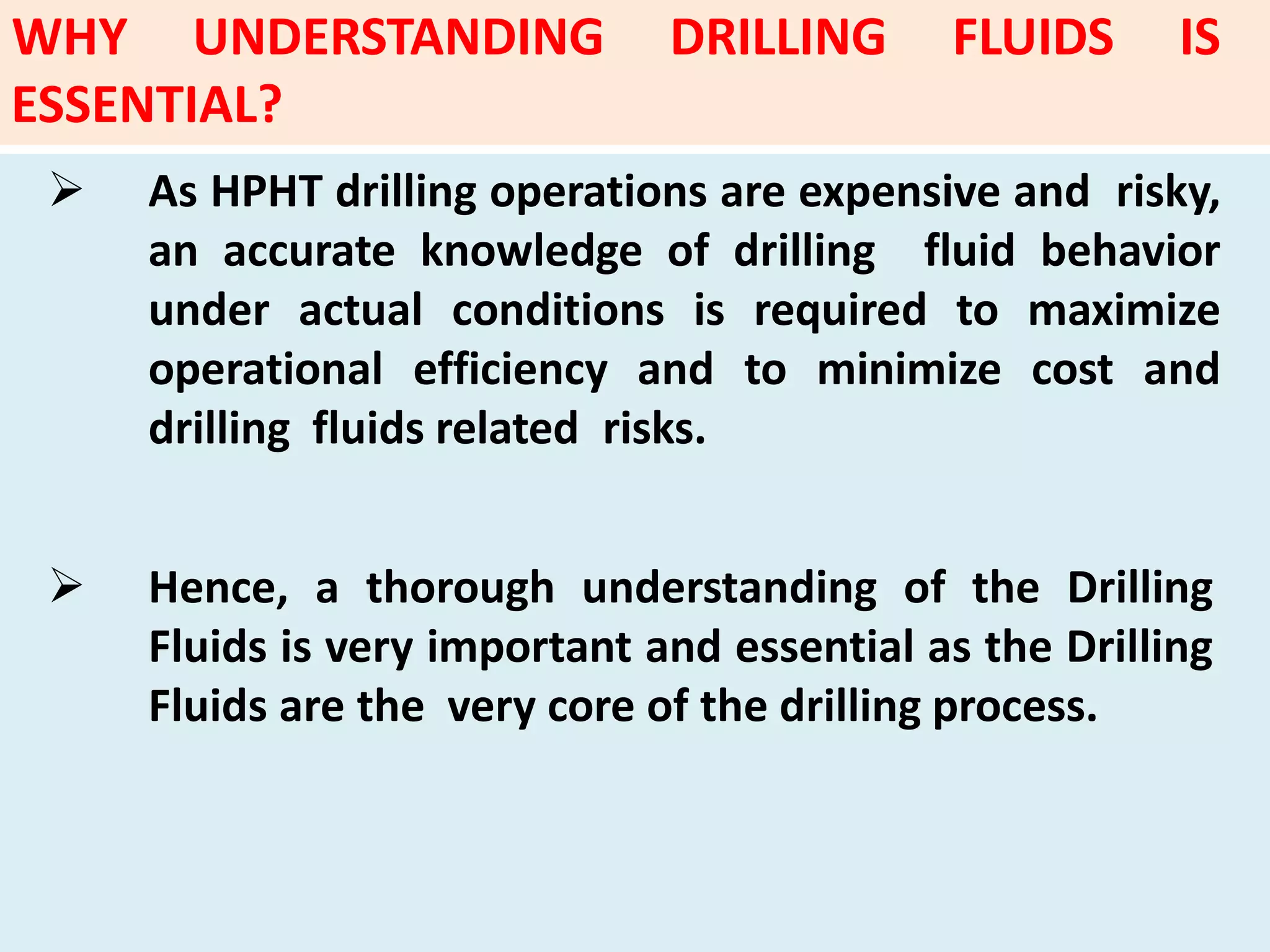  As HPHT drilling operations are expensive and risky,
an accurate knowledge of drilling fluid behavior
under actual conditions is required to maximize
operational efficiency and to minimize cost and
drilling fluids related risks.
 Hence, a thorough understanding of the Drilling
Fluids is very important and essential as the Drilling
Fluids are the very core of the drilling process.
WHY UNDERSTANDING DRILLING FLUIDS IS
ESSENTIAL?
 
