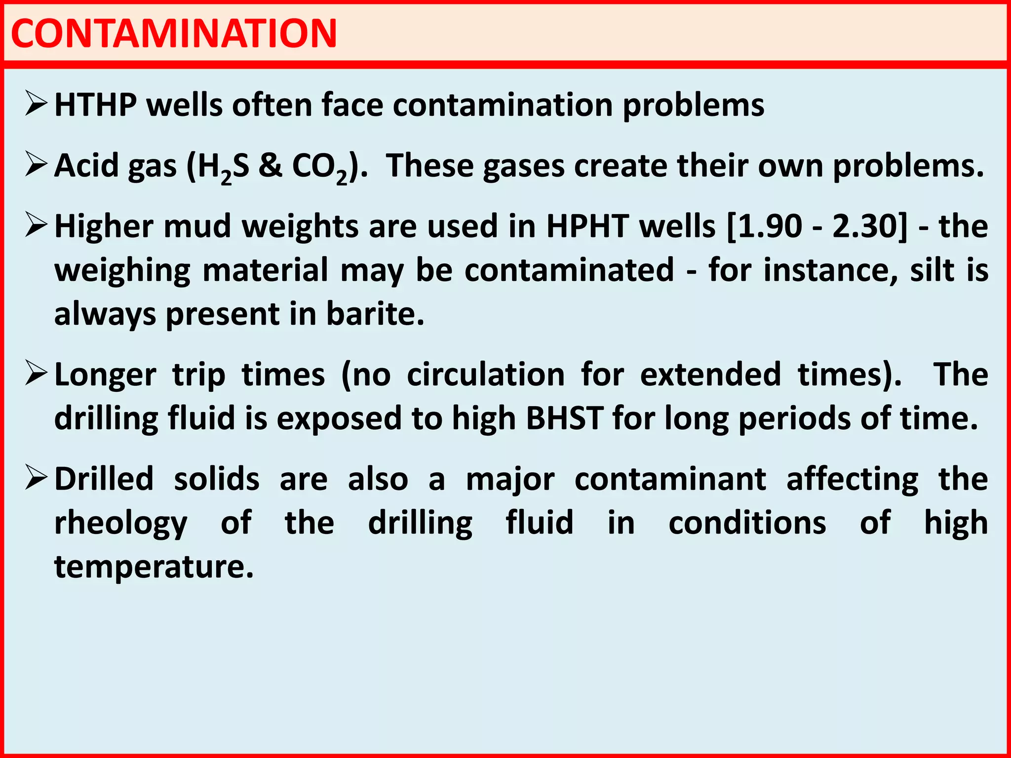 CONTAMINATION
HTHP wells often face contamination problems
Acid gas (H2S & CO2). These gases create their own problems.
Higher mud weights are used in HPHT wells [1.90 - 2.30] - the
weighing material may be contaminated - for instance, silt is
always present in barite.
Longer trip times (no circulation for extended times). The
drilling fluid is exposed to high BHST for long periods of time.
Drilled solids are also a major contaminant affecting the
rheology of the drilling fluid in conditions of high
temperature.
 