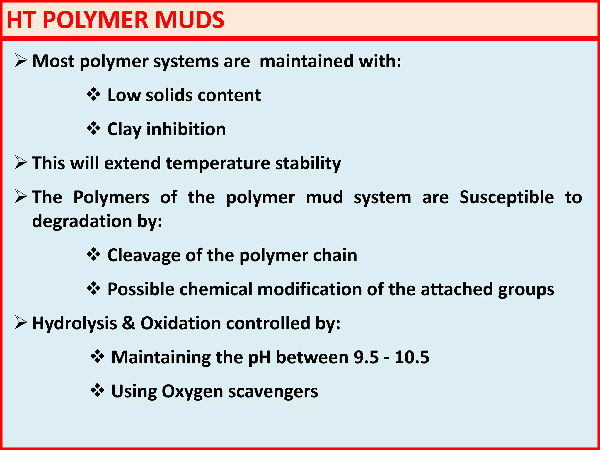 HT POLYMER MUDS
Most polymer systems are maintained with:
 Low solids content
 Clay inhibition
This will extend temperature stability
The Polymers of the polymer mud system are Susceptible to
degradation by:
 Cleavage of the polymer chain
 Possible chemical modification of the attached groups
Hydrolysis & Oxidation controlled by:
 Maintaining the pH between 9.5 - 10.5
 Using Oxygen scavengers
 