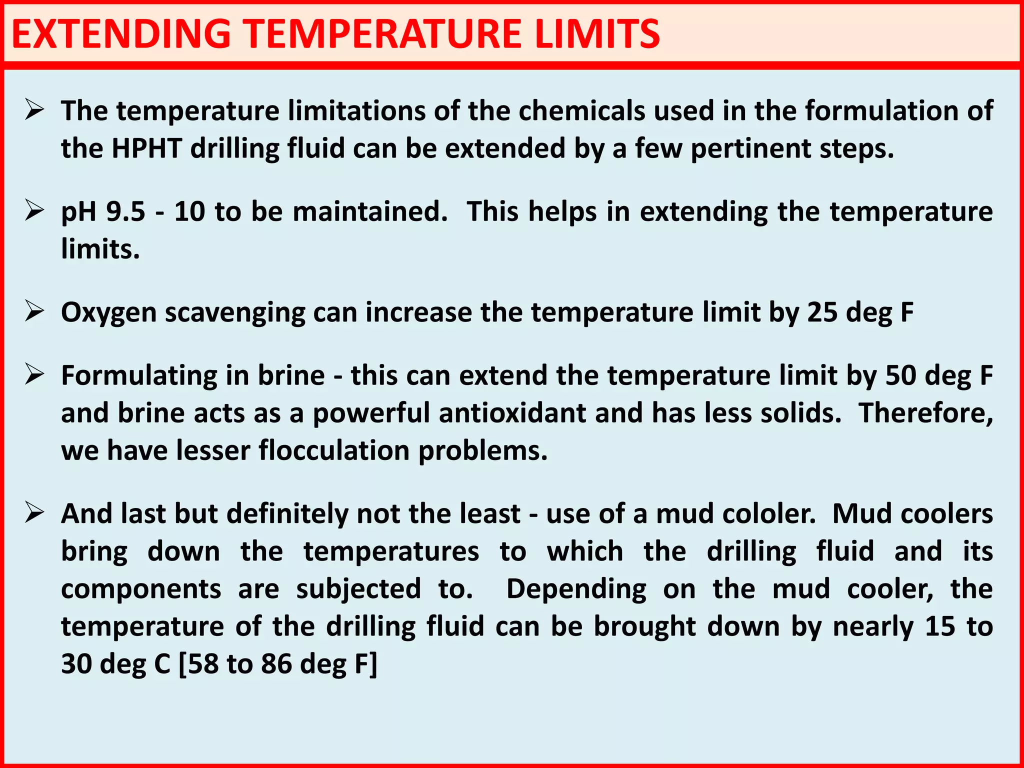 EXTENDING TEMPERATURE LIMITS
 The temperature limitations of the chemicals used in the formulation of
the HPHT drilling fluid can be extended by a few pertinent steps.
 pH 9.5 - 10 to be maintained. This helps in extending the temperature
limits.
 Oxygen scavenging can increase the temperature limit by 25 deg F
 Formulating in brine - this can extend the temperature limit by 50 deg F
and brine acts as a powerful antioxidant and has less solids. Therefore,
we have lesser flocculation problems.
 And last but definitely not the least - use of a mud cololer. Mud coolers
bring down the temperatures to which the drilling fluid and its
components are subjected to. Depending on the mud cooler, the
temperature of the drilling fluid can be brought down by nearly 15 to
30 deg C [58 to 86 deg F]
 