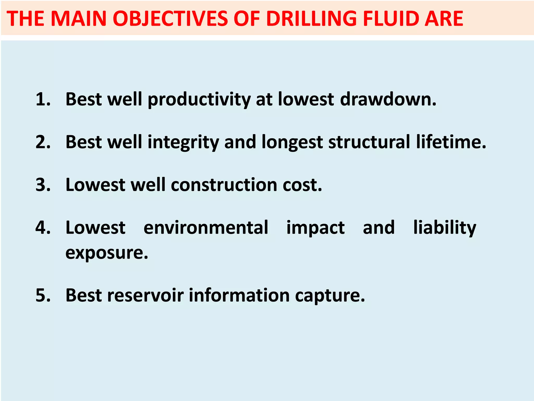 1. Best well productivity at lowest drawdown.
2. Best well integrity and longest structural lifetime.
3. Lowest well construction cost.
4. Lowest environmental impact and liability
exposure.
5. Best reservoir information capture.
THE MAIN OBJECTIVES OF DRILLING FLUID ARE
 